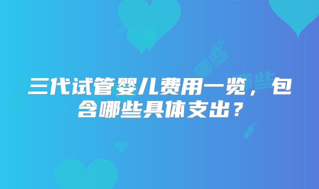 三代试管婴儿费用一览，包含哪些具体支出？