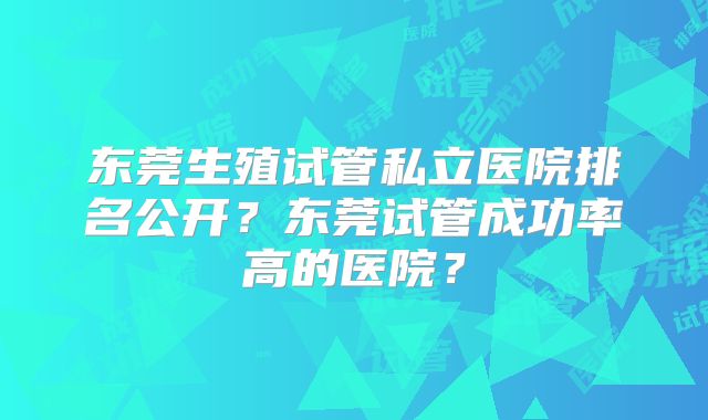 东莞生殖试管私立医院排名公开？东莞试管成功率高的医院？