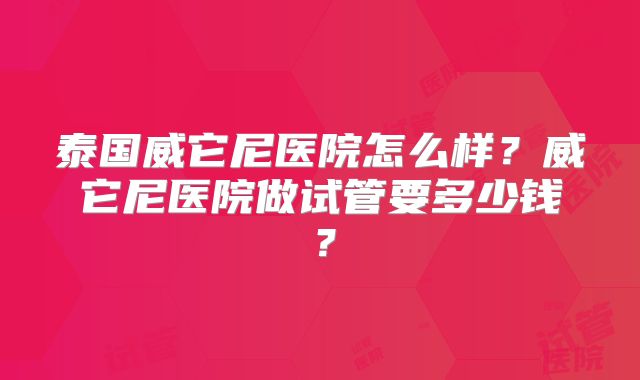泰国威它尼医院怎么样？威它尼医院做试管要多少钱？