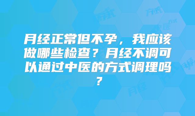 月经正常但不孕，我应该做哪些检查？月经不调可以通过中医的方式调理吗？
