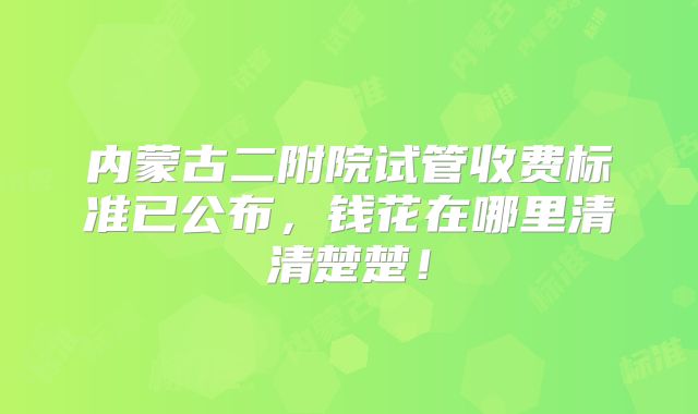内蒙古二附院试管收费标准已公布,钱花在哪里清清楚楚!