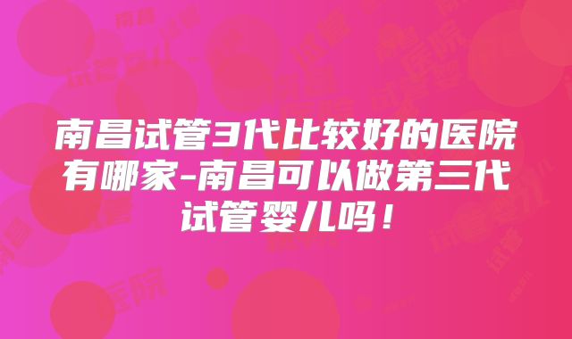 南昌试管3代比较好的医院有哪家-南昌可以做第三代试管婴儿吗！