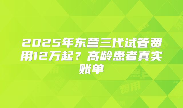 2025年东营三代试管费用12万起？高龄患者真实账单