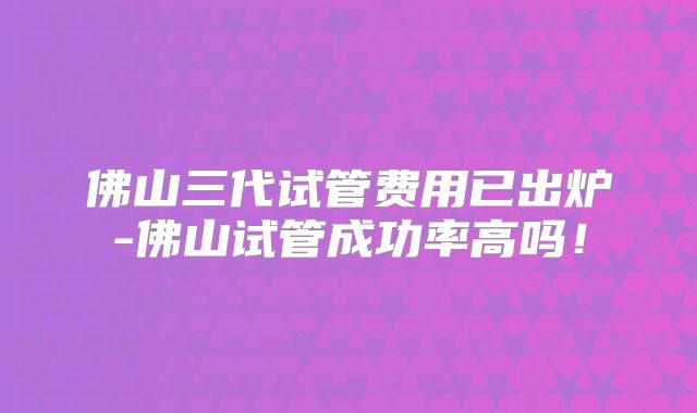 佛山三代试管费用已出炉-佛山试管成功率高吗!