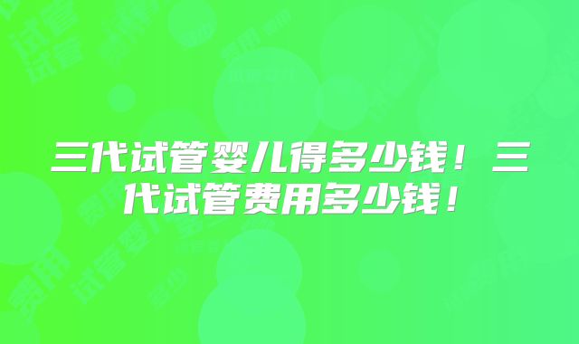 三代试管婴儿得多少钱!三代试管费用多少钱!