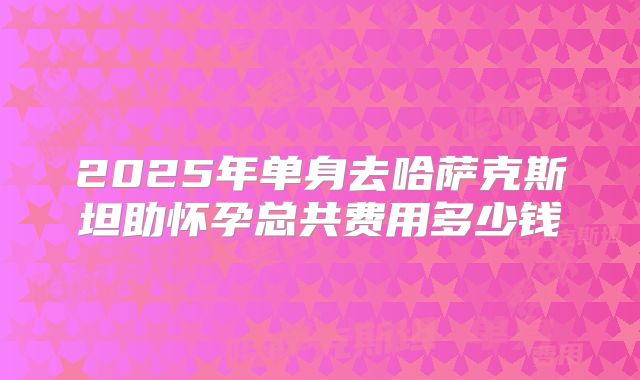 2025年单身去哈萨克斯坦助怀孕总共费用多少钱