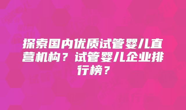 探索国内优质试管婴儿直营机构？试管婴儿企业排行榜？