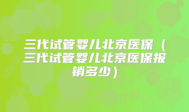 三代试管婴儿北京医保（三代试管婴儿北京医保报销多少）