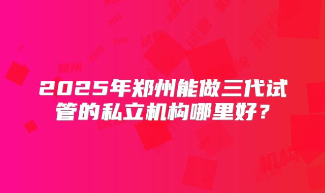 2025年郑州能做三代试管的私立机构哪里好?
