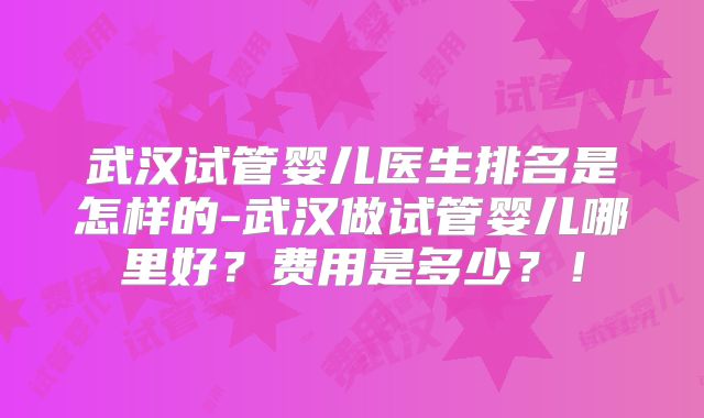 武汉试管婴儿医生排名是怎样的-武汉做试管婴儿哪里好?费用是多少?!