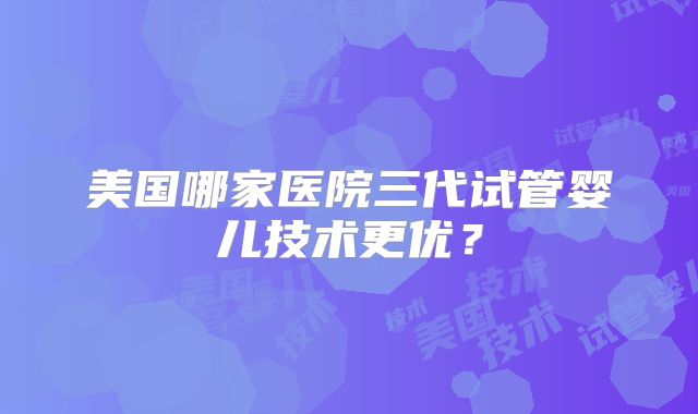 美国哪家医院三代试管婴儿技术更优?