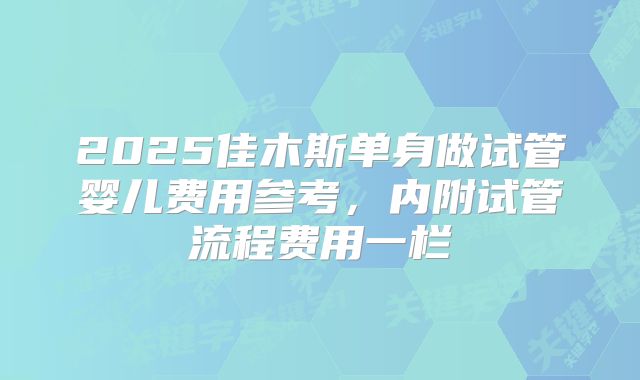 2025佳木斯单身做试管婴儿费用参考，内附试管流程费用一栏