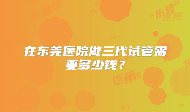 在东莞医院做三代试管需要多少钱?