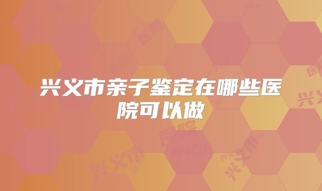 兴义市亲子鉴定在哪些医院可以做