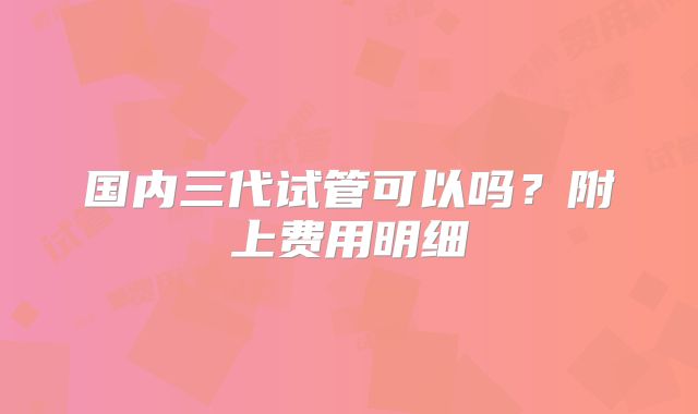 国内三代试管可以吗？附上费用明细
