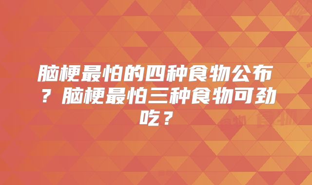 脑梗最怕的四种食物公布？脑梗最怕三种食物可劲吃？