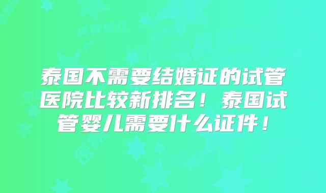 泰国不需要结婚证的试管医院比较新排名！泰国试管婴儿需要什么证件！