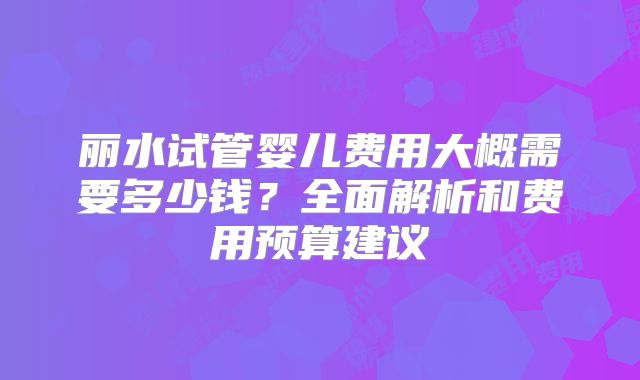 丽水试管婴儿费用大概需要多少钱?全面解析和费用预算建议