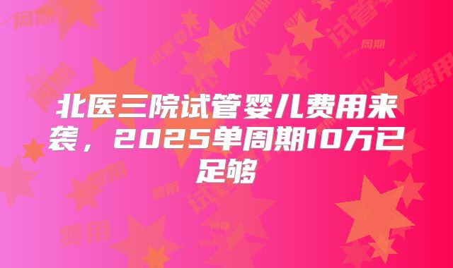 北医三院试管婴儿费用来袭,2025单周期10万已足够