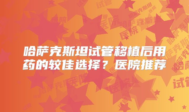 哈萨克斯坦试管移植后用药的较佳选择?医院推荐