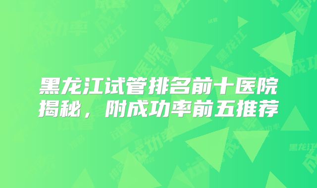黑龙江试管排名前十医院揭秘，附成功率前五推荐