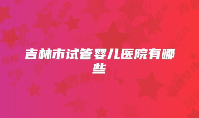 吉林市试管婴儿医院有哪些