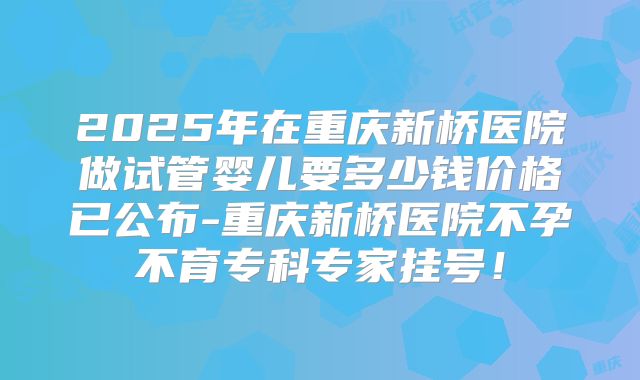 2025年在重庆新桥医院做试管婴儿要多少钱价格已公布-重庆新桥医院不孕不育专科专家挂号!