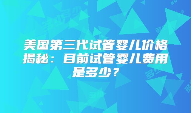 美国第三代试管婴儿价格揭秘:目前试管婴儿费用是多少?