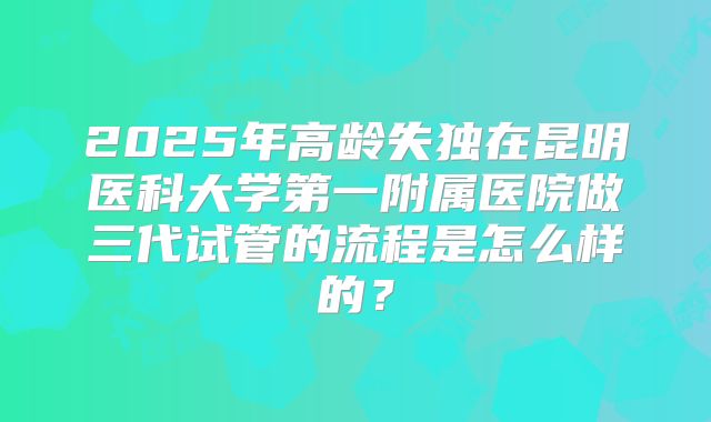 2025年高龄失独在昆明医科大学第一附属医院做三代试管的流程是怎么样的?