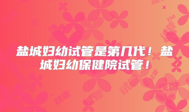 盐城妇幼试管是第几代！盐城妇幼保健院试管！