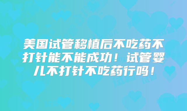 美国试管移植后不吃药不打针能不能成功!试管婴儿不打针不吃药行吗!