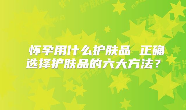 ​怀孕用什么护肤品 正确选择护肤品的六大方法？