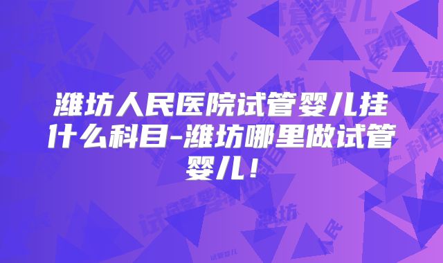 潍坊人民医院试管婴儿挂什么科目-潍坊哪里做试管婴儿！