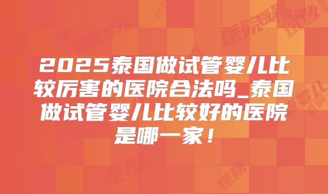 2025泰国做试管婴儿比较厉害的医院合法吗_泰国做试管婴儿比较好的医院是哪一家!