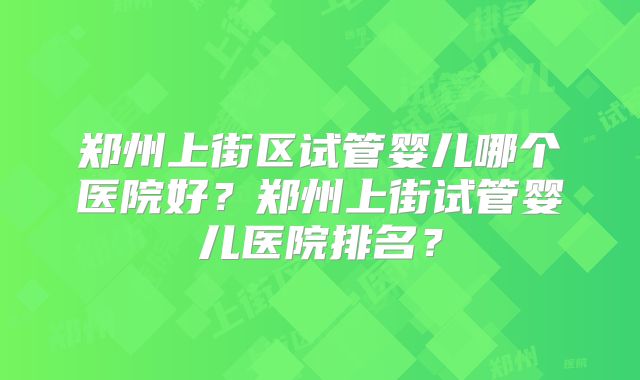 郑州上街区试管婴儿哪个医院好？郑州上街试管婴儿医院排名？