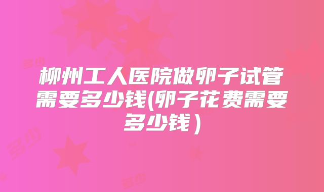 柳州工人医院做卵子试管需要多少钱(卵子花费需要多少钱）
