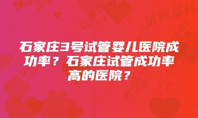 石家庄3号试管婴儿医院成功率？石家庄试管成功率高的医院？