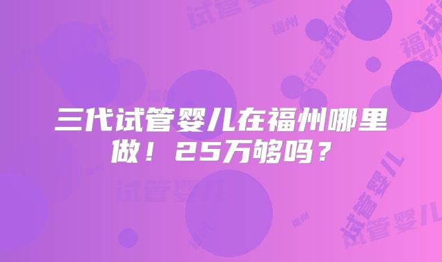 三代试管婴儿在福州哪里做！25万够吗？