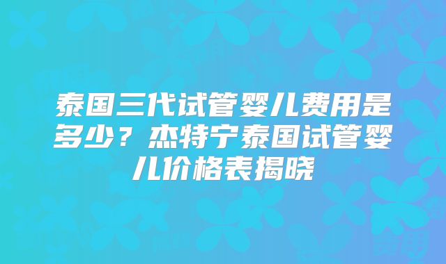 泰国三代试管婴儿费用是多少？杰特宁泰国试管婴儿价格表揭晓
