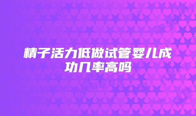 精子活力低做试管婴儿成功几率高吗
