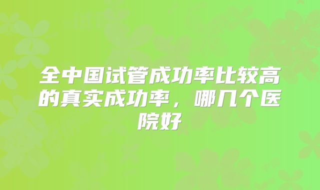 全中国试管成功率比较高的真实成功率,哪几个医院好