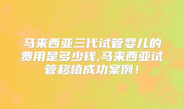 马来西亚三代试管婴儿的费用是多少钱,马来西亚试管移植成功案例！
