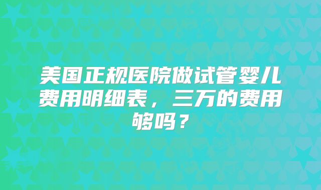 美国正规医院做试管婴儿费用明细表，三万的费用够吗？