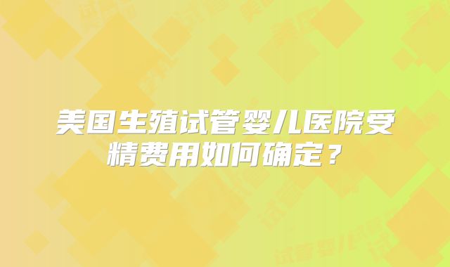美国生殖试管婴儿医院受精费用如何确定?