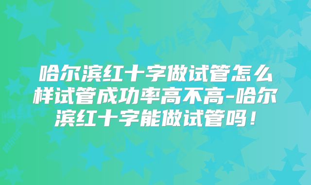 哈尔滨红十字做试管怎么样试管成功率高不高-哈尔滨红十字能做试管吗!