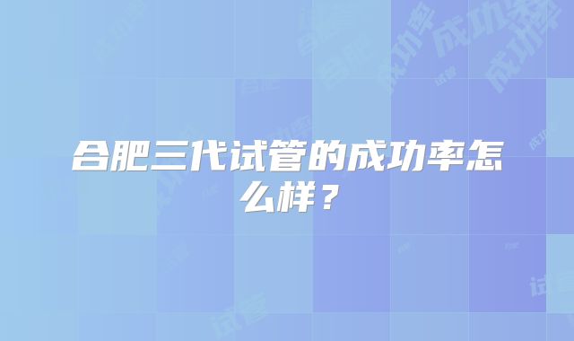 合肥三代试管的成功率怎么样?