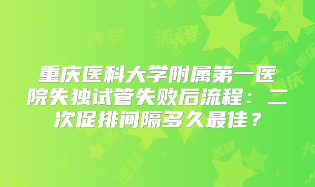 重庆医科大学附属第一医院失独试管失败后流程：二次促排间隔多久最佳？