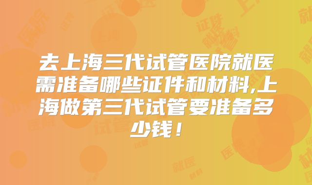 去上海三代试管医院就医需准备哪些证件和材料,上海做第三代试管要准备多少钱！