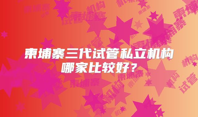柬埔寨三代试管私立机构哪家比较好？
