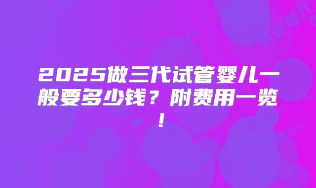 2025做三代试管婴儿一般要多少钱？附费用一览！